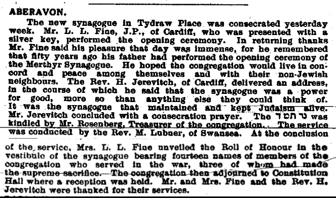 A newspaper article which is an extract from the Jewish Chronicle of the 8th of April 1921. It reads; “Aberavon. The new synagogue in Tydraw Place was consecrated yesterday week. Mr  L. L .Fine, J.P., of Cardiff, who was presented with a silver key, performed the opening cer-emony. In returning, thanks, Mr Fine said his pleasure that day was immense, for he re-membered that 50 years ago his father had performed the opening ceremony of the Mer-thyr synagogue. He hoped the complication would live in concord and peace among them-selves and with their non-Jewish neighbours. The Rev. H. Jerevitch, of Cardiff, delivered an address, in the course of which he said that the synagogue was a power for good, more so than anything else they can think of. It was the synagogue that maintained and kept Judaism alive. Mr Jerevitch concluded with the consecration prayer. They [word in Jewish text] was kindled by Mr Rosenberg, Treasurer of the congregation. The service was conducted by the Rev. M. Lubner, of Swansea. At the conclusion of the service, Mrs L. L.. Fine unveiled the Roll of Honour in the vestibule of the synagogue bearing fourteen names of members of the congregation who served in the war, three of whom had made the supreme sacrifice. The congregation then adjourned to Constitution Hall, where a reception was held. Mr. and Mrs. Fine, and the Rev. H. Jerevitch were thanked for their services.”